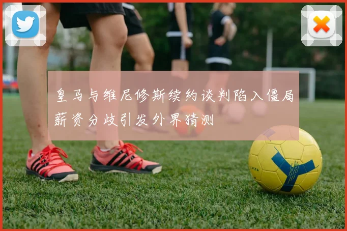 皇马与维尼修斯续约谈判陷入僵局薪资分歧引发外界猜测