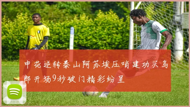申花逆转泰山阿苏埃压哨建功买乌郎开场9秒破门精彩纷呈