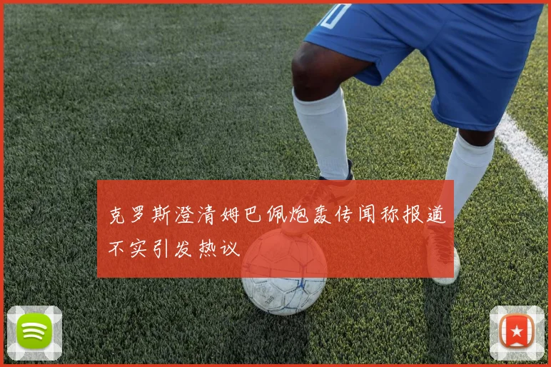 克罗斯澄清姆巴佩炮轰传闻称报道不实引发热议