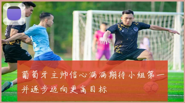 葡萄牙主帅信心满满期待小组第一并逐步迈向更高目标