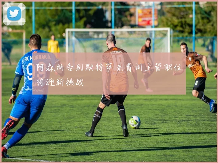 阿森纳告别默特萨克青训主管职位将迎新挑战