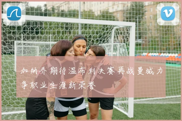 加纳乔期待温布利决赛再战曼城力争职业生涯新荣誉