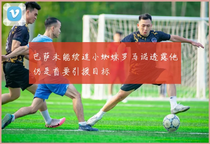 巴萨未能续追小蜘蛛罗马诺透露他仍是首要引援目标