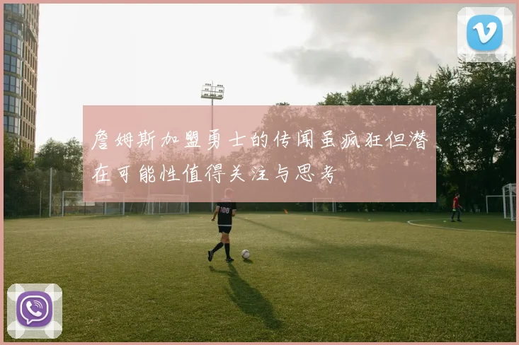 詹姆斯加盟勇士的传闻虽疯狂但潜在可能性值得关注与思考