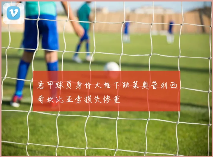 意甲球员身价大幅下跌莱奥普利西奇坎比亚索损失惨重