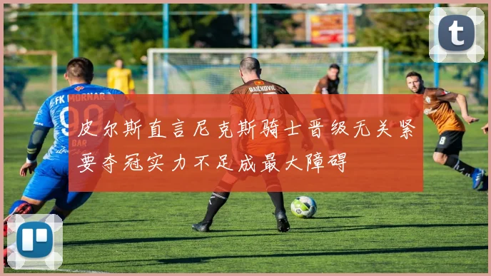 皮尔斯直言尼克斯骑士晋级无关紧要夺冠实力不足成最大障碍