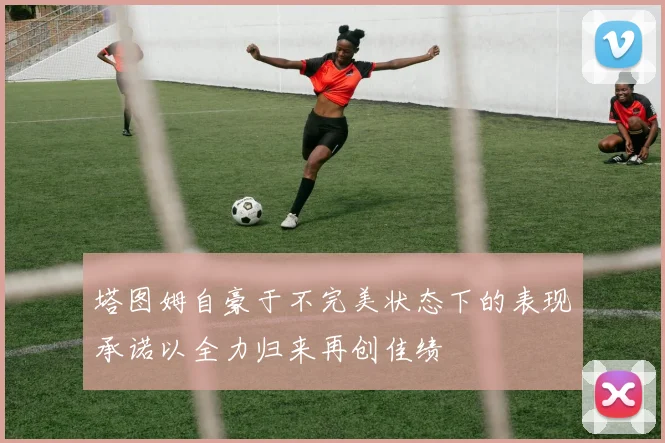 塔图姆自豪于不完美状态下的表现承诺以全力归来再创佳绩