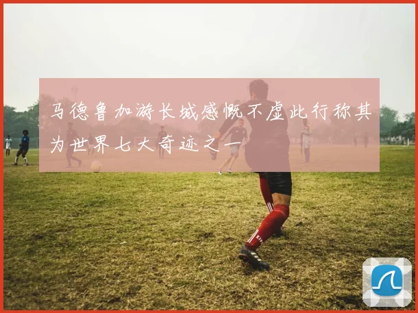 马德鲁加游长城感慨不虚此行称其为世界七大奇迹之一