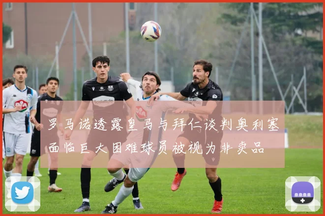 罗马诺透露皇马与拜仁谈判奥利塞面临巨大困难球员被视为非卖品