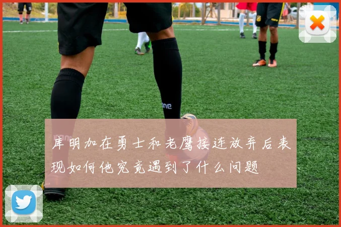 库明加在勇士和老鹰接连放弃后表现如何他究竟遇到了什么问题