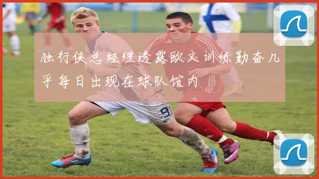 独行侠总经理透露欧文训练勤奋几乎每日出现在球队馆内