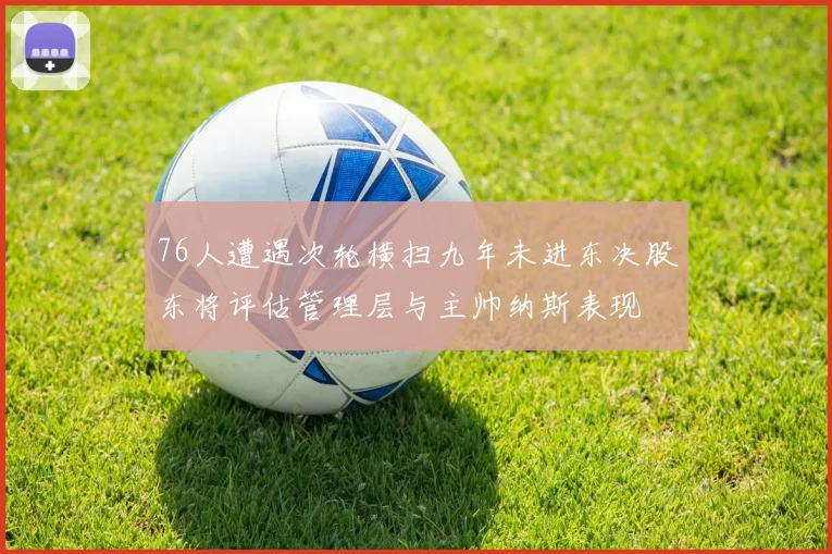 76人遭遇次轮横扫九年未进东决股东将评估管理层与主帅纳斯表现