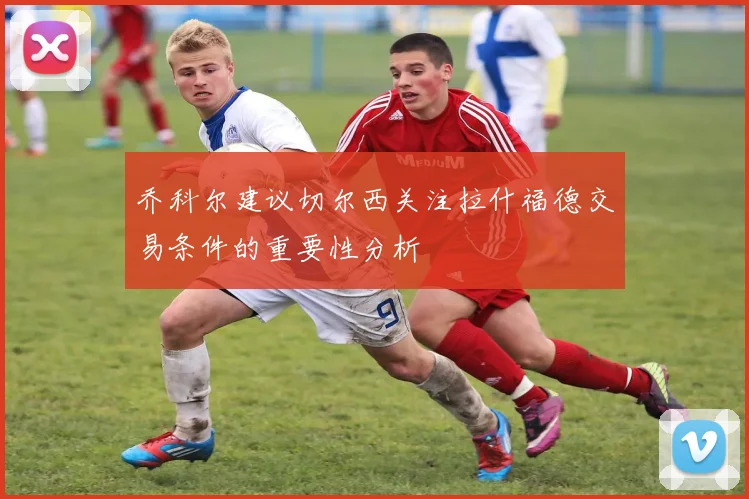 乔科尔建议切尔西关注拉什福德交易条件的重要性分析