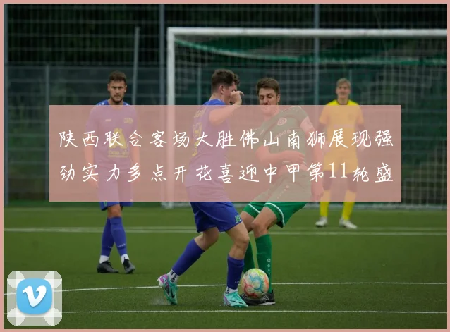 陕西联合客场大胜佛山南狮展现强劲实力多点开花喜迎中甲第11轮盛宴