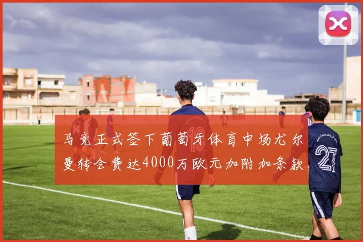 马竞正式签下葡萄牙体育中场尤尔曼转会费达4000万欧元加附加条款