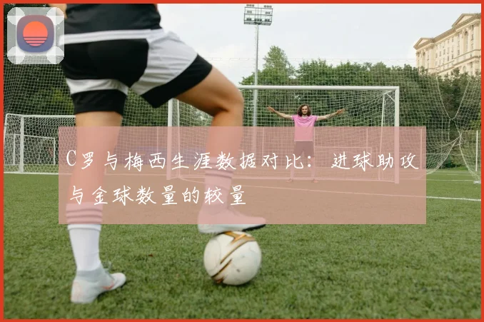 C罗与梅西生涯数据对比：进球助攻与金球数量的较量