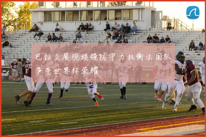 巴拉圭展现顽强防守力抗衡法国队争夺世界杯荣耀