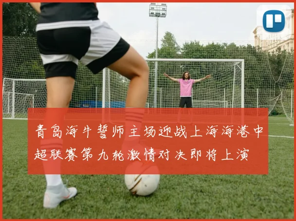 青岛海牛誓师主场迎战上海海港中超联赛第九轮激情对决即将上演