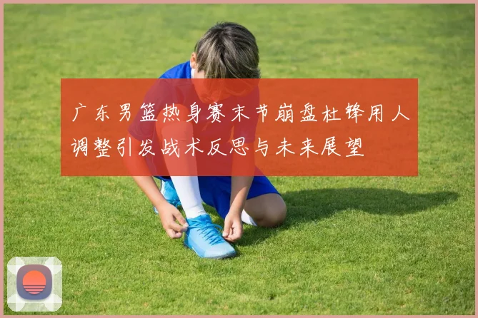 广东男篮热身赛末节崩盘杜锋用人调整引发战术反思与未来展望